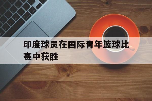 印度球员在国际青年篮球比赛中获胜